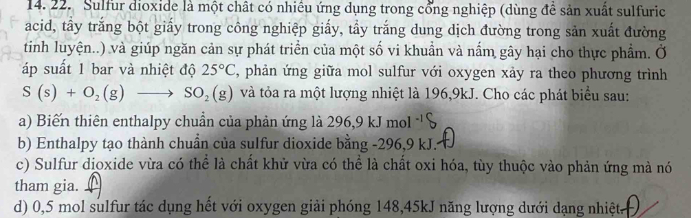 Sulfur dioxide là một chất có nhiều ứng dụng trong cổng nghiệp (dùng để sản xuất sulfuric 
acid, tẩy trắng bột giấy trong công nghiệp giấy, tẩy trắng dung dịch đường trong sản xuất đường 
tinh luyện..) và giúp ngăn cản sự phát triển của một số vi khuẩn và nấm gây hại cho thực phẩm. Ở 
áp suất 1 bar và nhiệt độ 25°C , phản ứng giữa mol sulfur với oxygen xảy ra theo phương trình
S(s)+O_2(g)to SO_2(g) và tỏa ra một lượng nhiệt là 196, 9kJ. Cho các phát biểu sau: 
a) Biến thiên enthalpy chuẩn của phản ứng là 296, 9kJmol^(-1)
b) Enthalpy tạo thành chuẩn của sulfur dioxide bằng -296, 9 kJ. 
c) Sulfur dioxide vừa có thể là chất khử vừa có thể là chất oxi hóa, tùy thuộc vào phản ứng mà nó 
tham gia. 
d) 0,5 mol sulfur tác dụng hết với oxygen giải phóng 148, 45kJ năng lượng dưới dạng nhiệt.