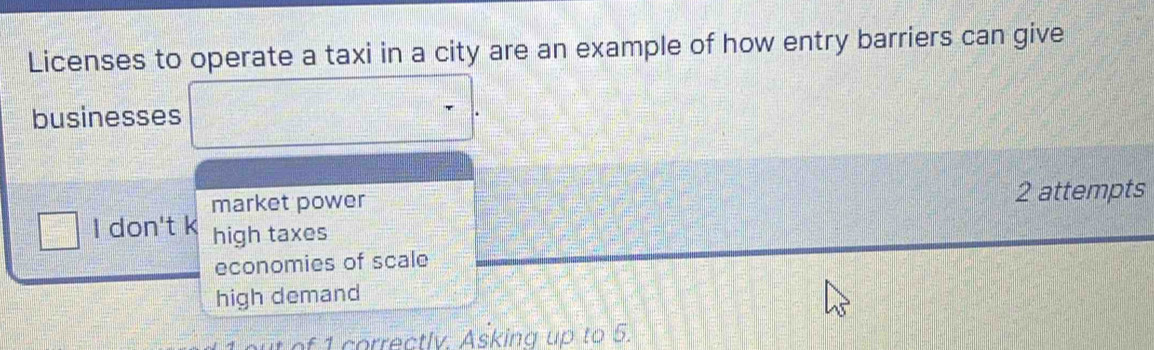 Licenses to operate a taxi in a city are an example of how entry barriers can give
businesses
market power
2 attempts
I don't k high taxes
economies of scale
high demand
1 correctlv. Asking up to 5.