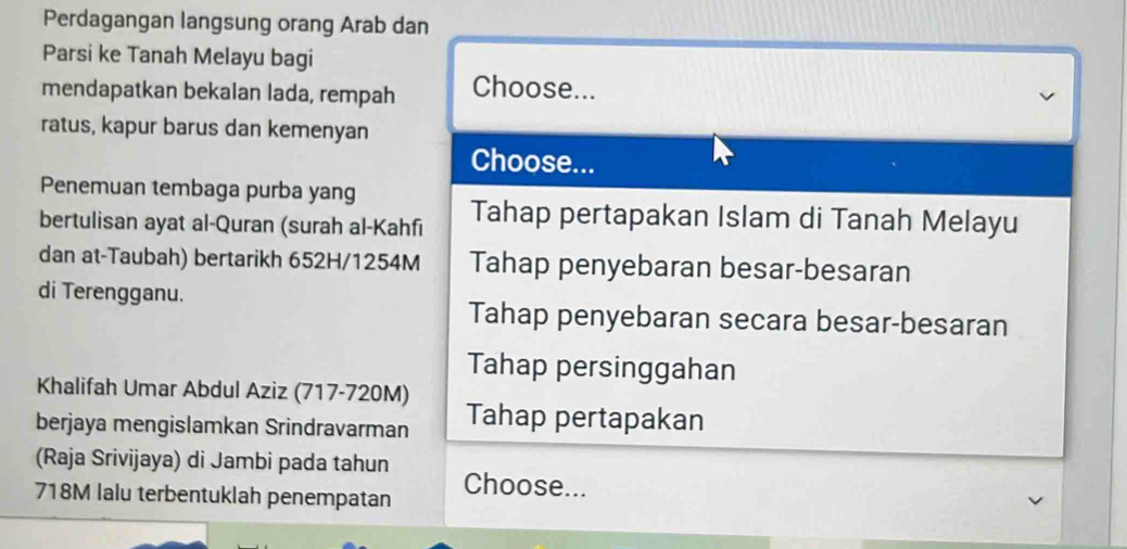 Perdagangan langsung orang Arab dan 
Parsi ke Tanah Melayu bagi 
mendapatkan bekalan lada, rempah Choose... 
ratus, kapur barus dan kemenyan 
Choose... 
Penemuan tembaga purba yang 
bertulisan ayat al-Quran (surah al-Kahfi Tahap pertapakan Islam di Tanah Melayu 
dan at-Taubah) bertarikh 652H/ 1254M Tahap penyebaran besar-besaran 
di Terengganu. 
Tahap penyebaran secara besar-besaran 
Tahap persinggahan 
Khalifah Umar Abdul Aziz (717-720M) 
berjaya mengislamkan Srindravarman Tahap pertapakan 
(Raja Srivijaya) di Jambi pada tahun Choose...
718M lalu terbentuklah penempatan