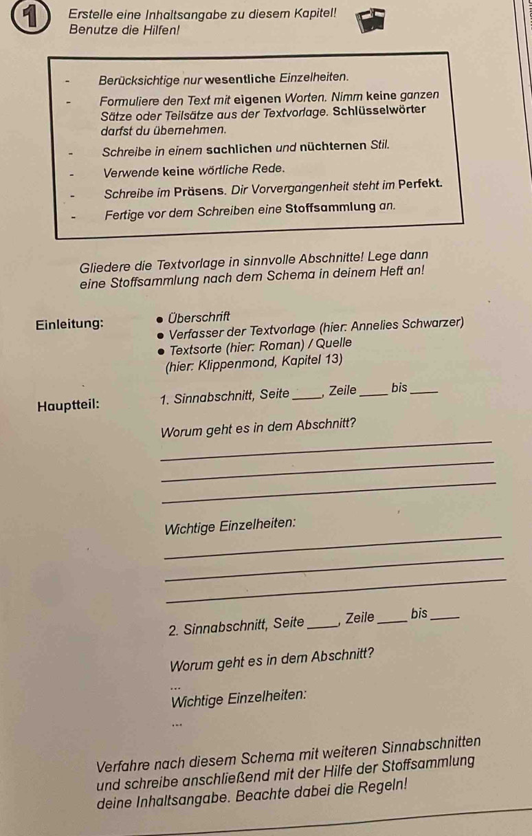 Erstelle eine Inhaltsangabe zu diesem Kapitel! 
Benutze die Hilfen! 
Berücksichtige nur wesentliche Einzelheiten. 
Formuliere den Text mit eigenen Worten. Nimm keine ganzen 
Sätze oder Teilsätze aus der Textvorlage. Schlüsselwörter 
darfst du übernehmen. 
Schreibe in einem sachlichen und nüchternen Stil. 
Verwende keine wörtliche Rede. 
Schreibe im Präsens. Dir Vorvergangenheit steht im Perfekt. 
Fertige vor dem Schreiben eine Stoffsammlung an. 
Gliedere die Textvorlage in sinnvolle Abschnitte! Lege dann 
eine Stoffsammlung nach dem Schema in deinem Heft an! 
Einleitung: Überschrift 
Verfasser der Textvorlage (hier: Annelies Schwarzer) 
Textsorte (hier: Roman) / Quelle 
(hier: Klippenmond, Kapitel 13) 
Hauptteil: 1. Sinnabschnitt, Seite_ Zeile _bis_ 
_ 
Worum geht es in dem Abschnitt? 
_ 
_ 
_ 
Wichtige Einzelheiten: 
_ 
_ 
2. Sinnabschnitt, Seite _, Zeile _bis_ 
Worum geht es in dem Abschnitt? 
Wichtige Einzelheiten: 
Verfahre nach diesem Schema mit weiteren Sinnabschnitten 
und schreibe anschließend mit der Hilfe der Stoffsammlung 
_ 
deine Inhaltsangabe. Beachte dabei die Regeln! 
_ 
_