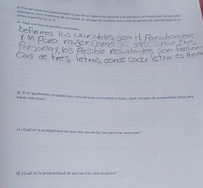 Tres personas son seleccionadas al azar de un registro de votantes y de personas con licencia de manejo, para 
reportarse como miembros de un jurado. El concejal del condado toma nota del género de cada persona en un 
orden especifico a. b , c). 
a) Haga una lista de posibles resultados. 
b) Si es igualmente probable que cada persona sea hombre o mujer, ¿qué concepto de probabilidad utiliza para 
hacer esta lista? 
c) ¿Cuál es la probabilidad de que sólo una de las tres personas sea mujer? 
d) ¿Cuál es la probabilidad de que las tres sean mujeres?