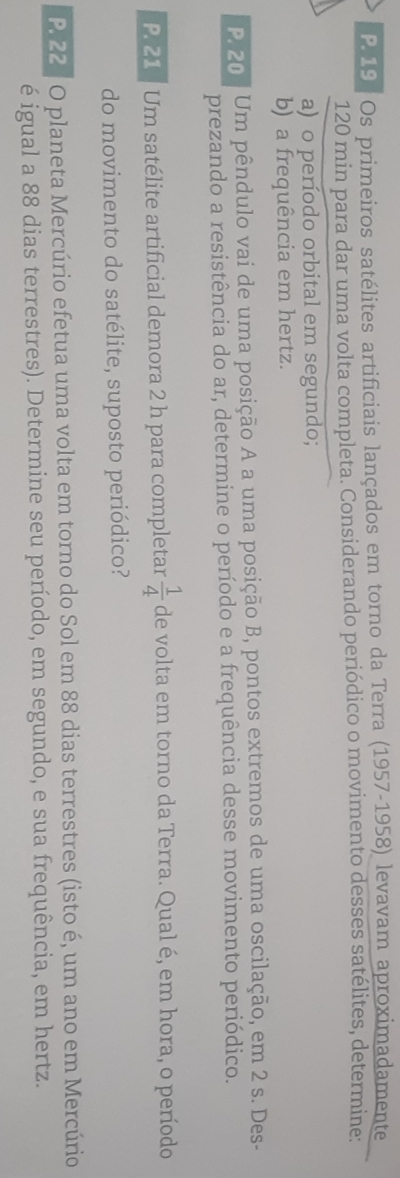 Os primeiros satélites artificiais lançados em torno da Terra (1957-1958) levavam aproximadamente
120 min para dar uma volta completa. Considerando periódico o movimento desses satélites, determine: 
a) o período orbital em segundo; 
b) a frequência em hertz. 
P. 20. Um pêndulo vai de uma posição A a uma posição B, pontos extremos de uma oscilação, em 2 s. Des- 
prezando a resistência do ar, determine o período e a frequência desse movimento periódico. 
P. 21 7 Um satélite artificial demora 2 h para completar  1/4  de volta em torno da Terra. Qual é, em hora, o período 
do movimento do satélite, suposto periódico? 
P. 22 º O planeta Mercúrio efetua uma volta em torno do Sol em 88 dias terrestres (isto é, um ano em Mercúrio 
é igual a 88 dias terrestres). Determine seu período, em segundo, e sua frequência, em hertz.