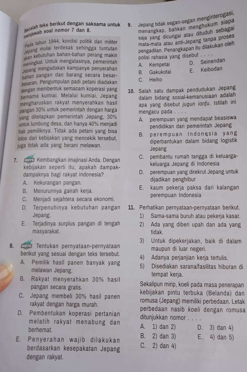 Bacalah teks berikut dengan saksama untuk 9. Jepang tidak segan-segan menginterogasi,
menjawab soal nomor 7 dan 8.
menangkap, bahkan menghukum siapa
saja yang dicurigai atau dituduh sebagai
Pada tahun 1944, kondisí polítik dan militer
mata-mata atau anti-Jepang tanpa proses
Jepang mulai terdesak sehíngga tuntutan
pengadilan. Penangkapan itu dilakukan oleh
akan kebutuhan bahan-bahan perang makin
meningkat. Untuk mengatasinya, pemerintah polisi rahasia yang disebut   _
Jepang mengadakan kampanye penyerahan A. Kempetai D. Seinendan
bahan pangan dan barang secara besar- B. Gakukotai E. Keibodan
besaran. Pengumpulan padi petani diadakan C. Heiho
dengan membentuk semacam koperasi yang
bernama kumiai. Melalui kumiai, Jepang 10. Salah satu dampak pendudukan Jepang
dalam bidang sosial-kemanusiaan adalah
mengharuskan rakyat menyerahkan hasil apa yang disebut jugun ianfu. Istilah ini
pangan 30% untuk pemerintah dengan harga mengacu pada . . . .
yang ditetapkan pemerintah Jepang, 30% A. perempuan yang mendapat beasiswa
untuk lumbung desa, dan hanya 40% menjadi
hak pemiliknya. Tidak ada petani yang bisa pendidikan dari pemerintah Jepang
Iolos dari kebijakan yang mencekik tersebut, B. perempuan Indonesia yang
juga tidak ada yang berani melawan. diperbantukan dalam bidang logistik
Jepang
7. O S Kembangkan imajinasi Anda. Dengan C. pembantu rumah tangga di keluarga-
kebijakan seperti itu, apakah dampak- keluarga Jepang di Indonesia
dampaknya bagi rakyat Indonesia? D. perempuan yang direkrut Jepang untuk
A. Kekurangan pangan. dijadikan penghibur
B. Menurunnya gairah kerja. E. kaum pekerja paksa dari kalangan
C. Menjadi sejahtera secara ekonomi. perempuan Indonesia
D. Terpenuhinya kebutuhan pangan 11. Perhatikan pernyataan-pernyataan berikut.
Jepang. 1) Sama-sama buruh atau pekerja kasar.
E. Terjadinya surplus pangan di tengah 2) Ada yang diberi upah dan ada yang
masyarakat. tidak.
3) Untuk dipekerjakan, baik di dalam
8. Tos Tentukan pernyataan-pernyataan maupun di luar negeri.
berikut yang sesuai dengan teks tersebut. 4) Adanya perjanjian kerja tertulis.
A. Pemilik hasil panen banyak yang 5) Disediakan sarana/fasilitas hiburan di
melawan Jepang.
tempat kerja.
B. Rakyat menyerahkan 30% hasil Sekalipun mirip, koeli pada masa penerapan
pangan secara gratis.
kebijakan pintu terbuka (Belanda) dan
C. Jepang membeli 30% hasil panen romusa (Jepang) memiliki perbedaan. Letak
rakyat dengan harga murah.
perbedaan nasib koeli dengan romusa
D. Pembentukan koperasi pertanian ditunjukkan nomor_  
melatih rakyat menabung dan A. 1) dan 2) D. 3) dan 4)
berhemat.
E. Penyerahan wajib dilakukan B. 2) dan 3) E. 4) dan 5)
berdasarkan kesepakatan Jepang C. 2) dan 4)
dengan rakyat.