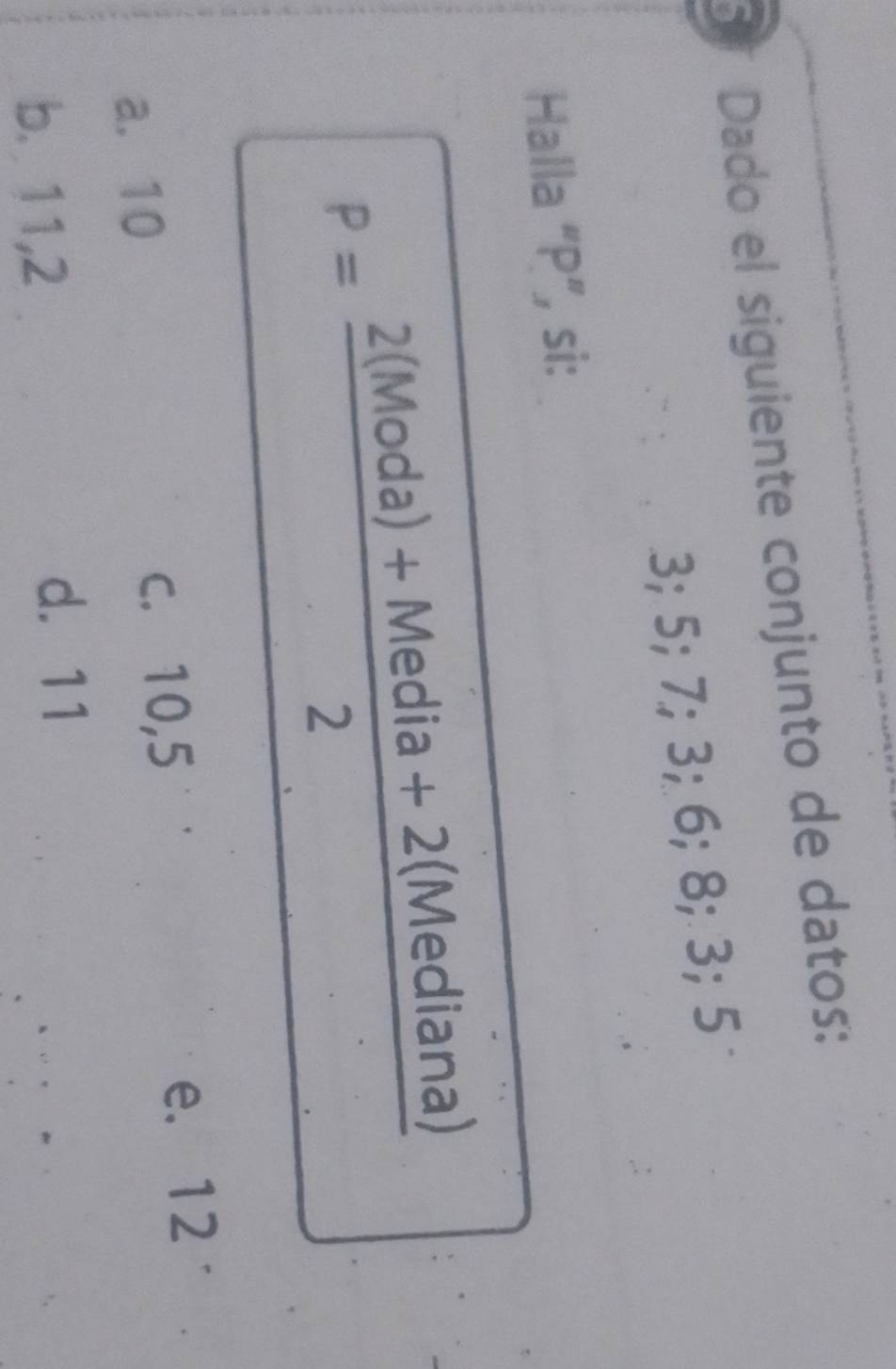 Dado el siguiente conjunto de datos:
3; 5; 7; 3; 6; 8; 3; 5
Halla “ P ”, si:
P= (2(Moda)+Media+2(Mediana))/2 
a. 10 c. 10,5
e. 12
b. 11, 2
d. 11
