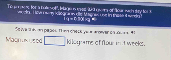 To prepare for a bake-off, Magnus used 820 grams of flour each day for 3
weeks. How many kilograms did Magnus use in those 3 weeks?
1g=0.001kg4)
Solve this on paper. Then check your answer on Zearn. 
Magnus used kilc oqr ams of flour in 3 weeks.