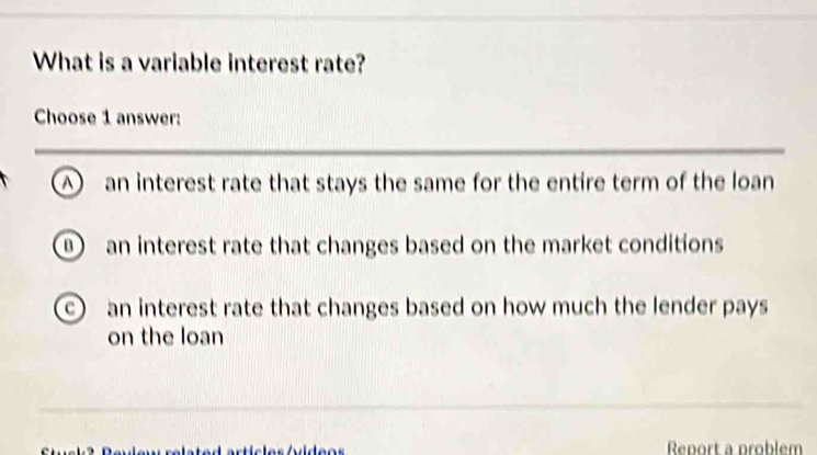 What is a variable interest rate?
Choose 1 answer:
A an interest rate that stays the same for the entire term of the loan
an interest rate that changes based on the market conditions
c an interest rate that changes based on how much the lender pays
on the loan
Renort a problem