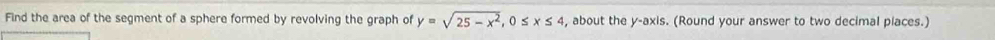 Find the area of the segment of a sphere formed by revolving the graph of y=sqrt(25-x^2), 0≤ x≤ 4 , about the y-axis. (Round your answer to two decimal piaces.)