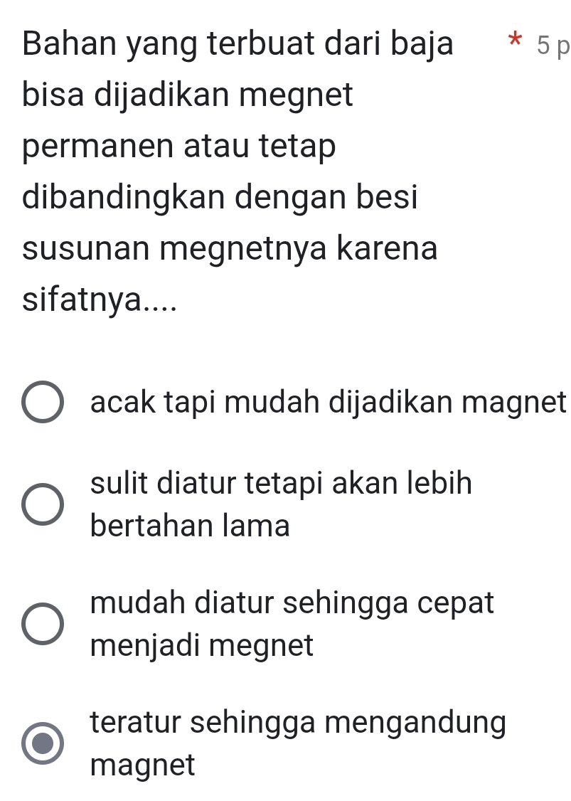 Bahan yang terbuat dari baja * 5 p
bisa dijadikan megnet
permanen atau tetap
dibandingkan dengan besi
susunan megnetnya karena
sifatnya....
acak tapi mudah dijadikan magnet
sulit diatur tetapi akan lebih
bertahan lama
mudah diatur sehingga cepat
menjadi megnet
teratur sehingga mengandung
magnet