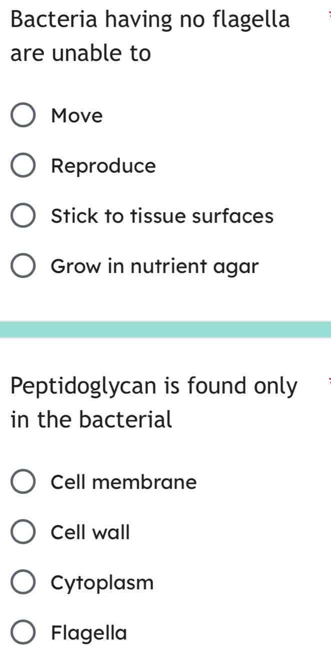 Bacteria having no flagella
are unable to
Move
Reproduce
Stick to tissue surfaces
Grow in nutrient agar
Peptidoglycan is found only
in the bacterial
Cell membrane
Cell wall
Cytoplasm
Flagella