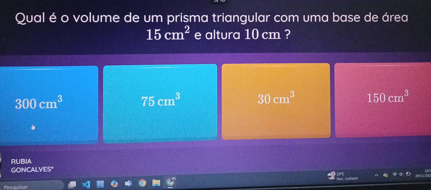 Qual é o volume de um prisma triangular com uma base de área
15cm^2 e altura 10 cm ?
300cm^3
75cm^3
30cm^3
150cm^3
RUBIA
GONCALVES*
19
29/11/202
Pesquisar