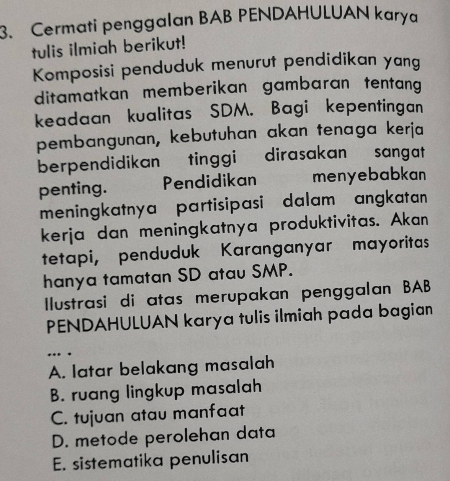 Cermati penggalan BAB PENDAHULUAN karya
tulis ilmiah berikut!
Komposisi penduduk menurut pendidikan yang
ditamatkan memberikan gambaran tentang
keadaan kualitas SDM. Bagi kepentingan
pembangunan, kebutuhan akan tenaga kerja
berpendidikan tinggi dirasakan sangat
penting.
Pendidikan menyebabkan
meningkatnya partisipasi dalam angkatan
kerja dan meningkatnya produktivitas. Akan
tetapi, penduduk Karanganyar mayoritas
hanya tamatan SD atau SMP.
Ilustrasi di atas merupakan penggalan BAB
PENDAHULUAN karya tulis ilmiah pada bagian
.. .
A. latar belakang masalah
B. ruang lingkup masalah
C. tujuan atau manfaat
D. metode perolehan data
E. sistematika penulisan