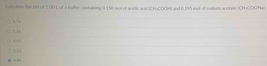 Calculate the pH of 1.00 L of a buffer containing 0.150 mol of acetic acid (CH_3COOH) and 0.195 mol of sodium acetate (CH_3COONa).
5.76
5.16
4.45
2.22
4.86