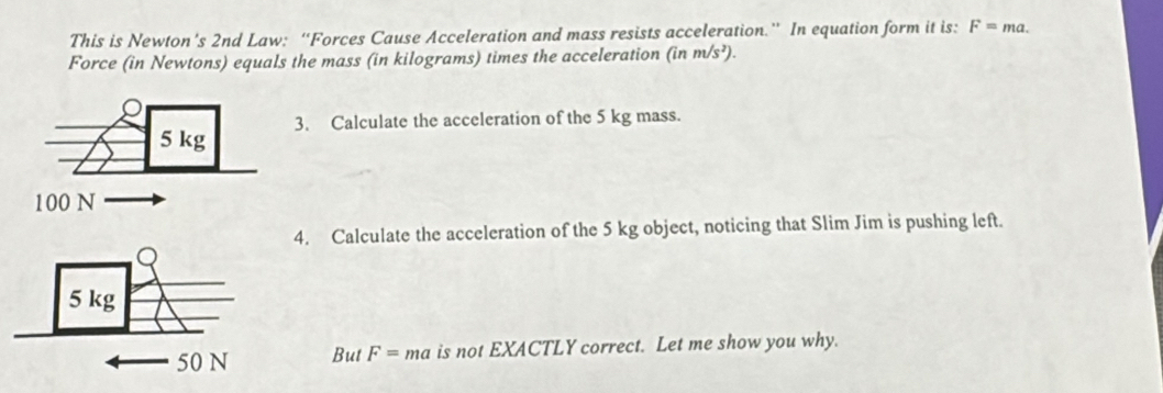 This is Newton’s 2nd Law: “Forces Cause Acceleration and mass resists acceleration.” In equation form it is: F=ma. 
Force (in Newtons) equals the mass (in kilograms) times the acceleration (inm/s^2). 
Calculate the acceleration of the 5 kg mass. 
. Calculate the acceleration of the 5 kg object, noticing that Slim Jim is pushing left. 
But F=ma is not EXACTLY correct. Let me show you why.