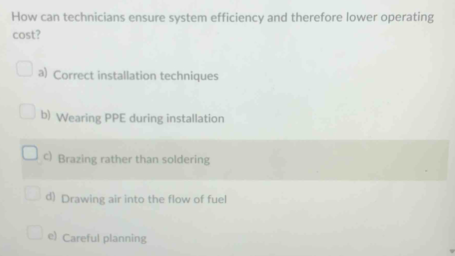 How can technicians ensure system efficiency and therefore lower operating
cost?
a) Correct installation techniques
b) Wearing PPE during installation
c) Brazing rather than soldering
d) Drawing air into the flow of fuel
e) Careful planning