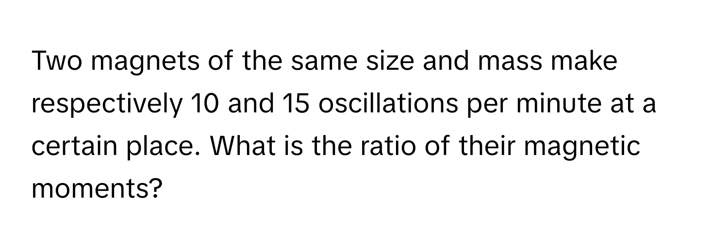 Two magnets of the same size and mass make respectively 10 and 15 oscillations per minute at a certain place. What is the ratio of their magnetic moments?