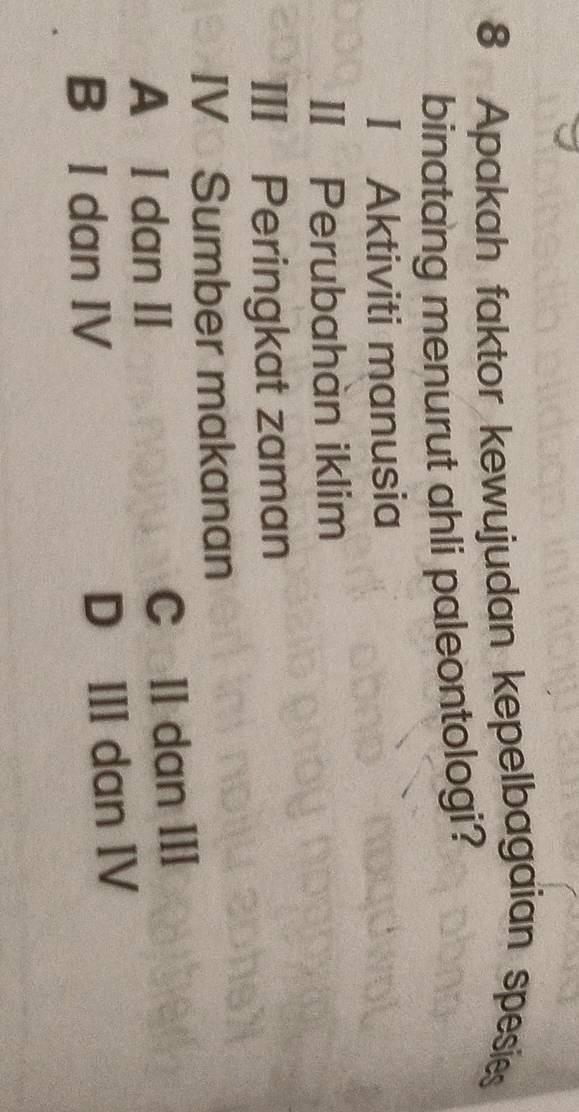 Apakah faktor kewujudan kepelbagaian spesies
binatang menurut ahli paleontologi?
I Aktiviti manusia
II Perubahàn iklim
III Peringkat zaman
IV Sumber makanan
A I dan II C II dan III
B I dan IV D III dan IV