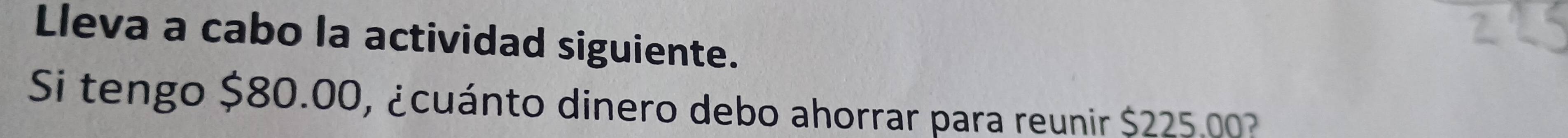 Lleva a cabo la actividad siguiente. 
Si tengo $80.00, ¿cuánto dinero debo ahorrar para reunir $225 003