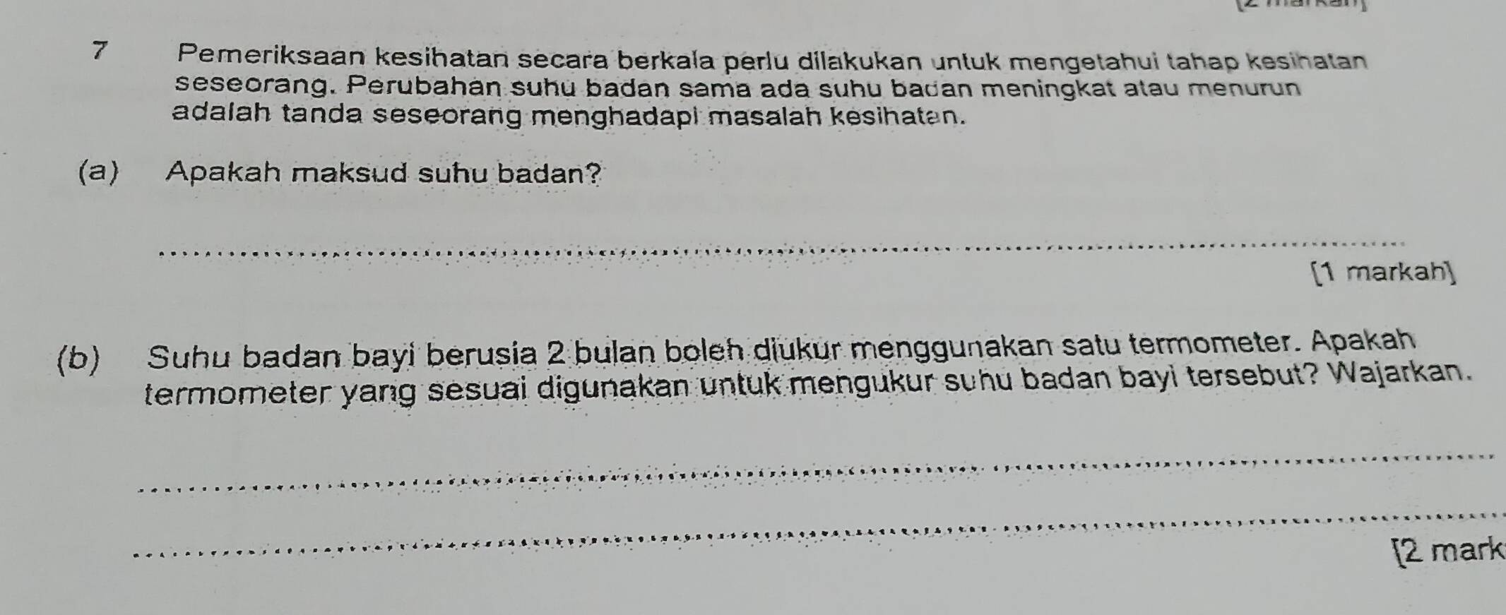 Pemeriksaan kesihatan secara berkala perlu dilakukan untuk mengetahui tahap kesihatan 
seseorang. Perubahán suhu badan sama ada suhu badan meningkat atau menurun 
adalah tanda seseorang menghadapi masalah kesihatan. 
(a) Apakah maksud suhu badan? 
_ 
[1 markah] 
(b) Suhu badan bayi berusia 2 bulan boleh diukur menggunakan satu termometer. Apakah 
termometer yang sesuai digunakan untuk mengukur suhu badan bayi tersebut? Wajarkan. 
_ 
_ 
[2 mark