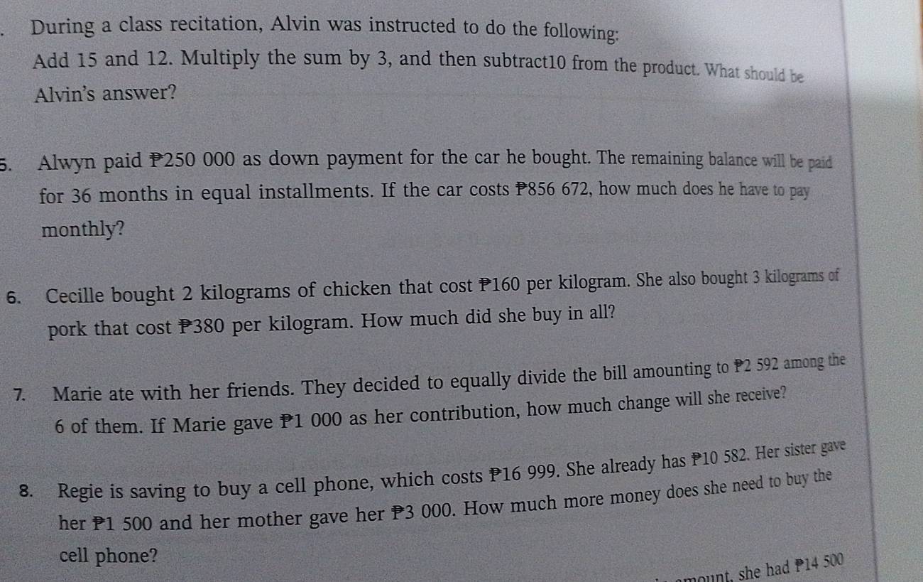 During a class recitation, Alvin was instructed to do the following: 
Add 15 and 12. Multiply the sum by 3, and then subtract10 from the product. What should be 
Alvin's answer? 
5. Alwyn paid P250 000 as down payment for the car he bought. The remaining balance will be paid 
for 36 months in equal installments. If the car costs P856 672, how much does he have to pay 
monthly? 
6. Cecille bought 2 kilograms of chicken that cost P160 per kilogram. She also bought 3 kilograms of 
pork that cost P380 per kilogram. How much did she buy in all? 
7. Marie ate with her friends. They decided to equally divide the bill amounting to P2 592 among the
6 of them. If Marie gave P1 000 as her contribution, how much change will she receive? 
8. Regie is saving to buy a cell phone, which costs P16 999. She already has 10 582. Her sister gave 
her P1 500 and her mother gave her P3 000. How much more money does she need to buy the 
cell phone? 
mount, she had 14 500