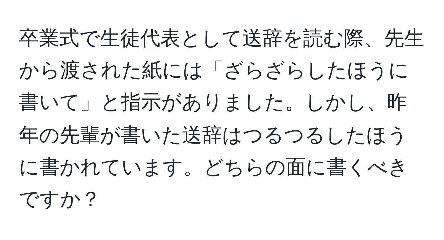 卒業式で生徒代表として送辞を読む際、先生から渡された紙には「ざらざらしたほうに書いて」と指示がありました。しかし、昨年の先輩が書いた送辞はつるつるしたほうに書かれています。どちらの面に書くべきですか？