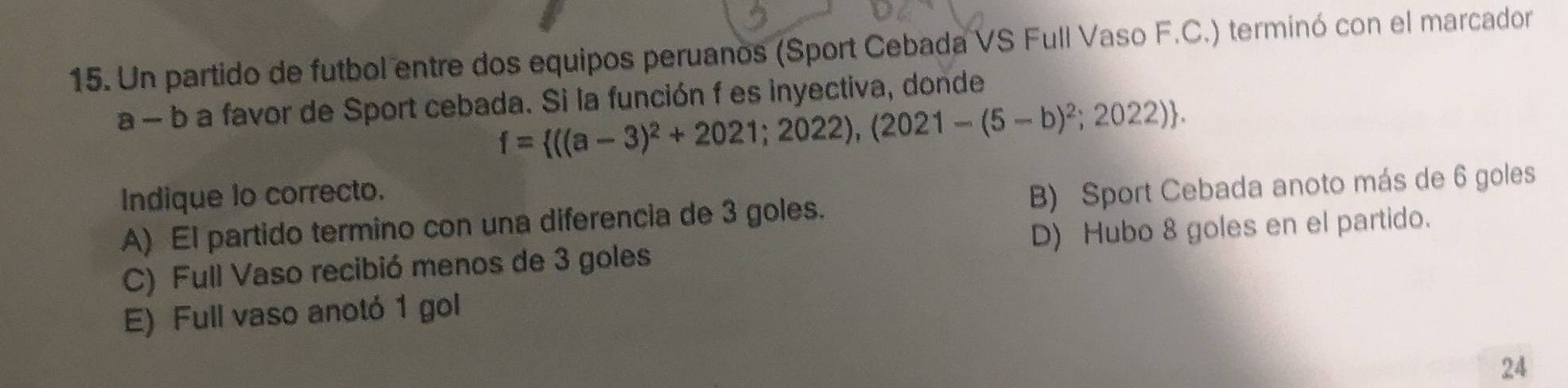 Un partido de futbol entre dos equipos peruanos (Sport Cebada VS Full Vaso F.C.) terminó con el marcador
a - b a favor de Sport cebada. Si la función f es inyectiva, donde
f= ((a-3)^2+2021;2022),(2021-(5-b)^2;2022). 
Indique lo correcto.
A) El partido termino con una diferencia de 3 goles. B) Sport Cebada anoto más de 6 goles
C) Full Vaso recibió menos de 3 goles D) Hubo 8 goles en el partido.
E) Full vaso anotó 1 gol
24