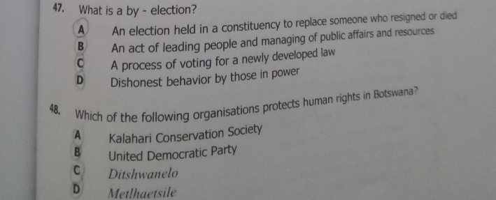 What is a by - election?
A An election held in a constituency to replace someone who resigned or died
B An act of leading people and managing of public affairs and resources
C A process of voting for a newly developed law
D Dishonest behavior by those in power
48. Which of the following organisations protects human rights in Botswana?
A Kalahari Conservation Society
B United Democratic Party
C Ditshwanelo
D Metlhaetsile