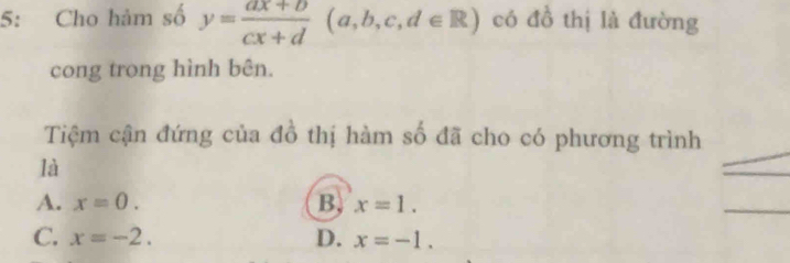 5: Cho hàm số y= (ax+b)/cx+d (a,b,c,d∈ R) có đồ thị là đường
cong trong hình bên.
Tiệm cận đứng của đồ thị hàm số đã cho có phương trình
là
A. x=0. B x=1.
C. x=-2. D. x=-1.