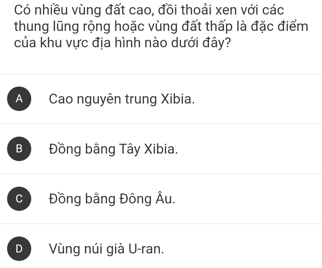 Có nhiều vùng đất cao, đồi thoải xen với các
thung lũng rộng hoặc vùng đất thấp là đặc điểm
của khu vực địa hình nào dưới đây?
A ) Cao nguyên trung Xibia.
B Đồng bằng Tây Xibia.
Đồng bằng Đông Âu.
D Vùng núi già U-ran.