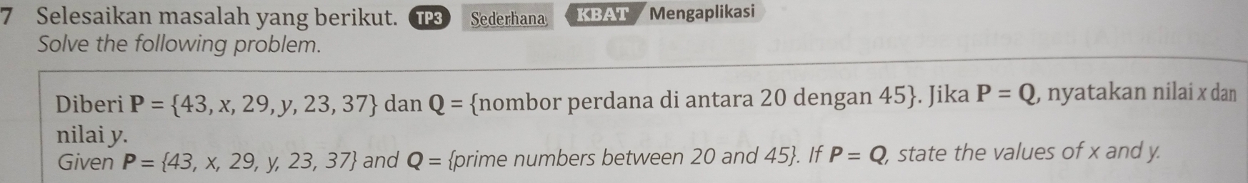 Selesaikan masalah yang berikut. TP3 Sederhana KBAT Mengaplikasi 
Solve the following problem. 
Diberi P= 43,x,29,y,23,37 dan Q= nombor perdana di antara 20 dengan 45 . Jika P=Q , nyatakan nilai x dan 
nilai y. 
Given P= 43,x,29,y,23,37 and Q= prime numbers between 20 and 45 . If P=Q , state the values of x and y.