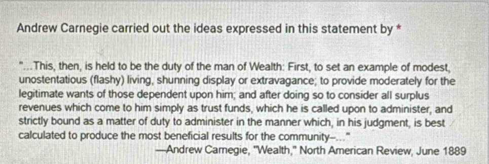 Andrew Carnegie carried out the ideas expressed in this statement by * 
"...This, then, is held to be the duty of the man of Wealth: First, to set an example of modest, 
unostentatious (flashy) living, shunning display or extravagance; to provide moderately for the 
legitimate wants of those dependent upon him; and after doing so to consider all surplus 
revenues which come to him simply as trust funds, which he is called upon to administer, and 
strictly bound as a matter of duty to administer in the manner which, in his judgment, is best 
calculated to produce the most beneficial results for the community--..." 
—Andrew Camegie, 'Wealth,'' North American Review, June 1889