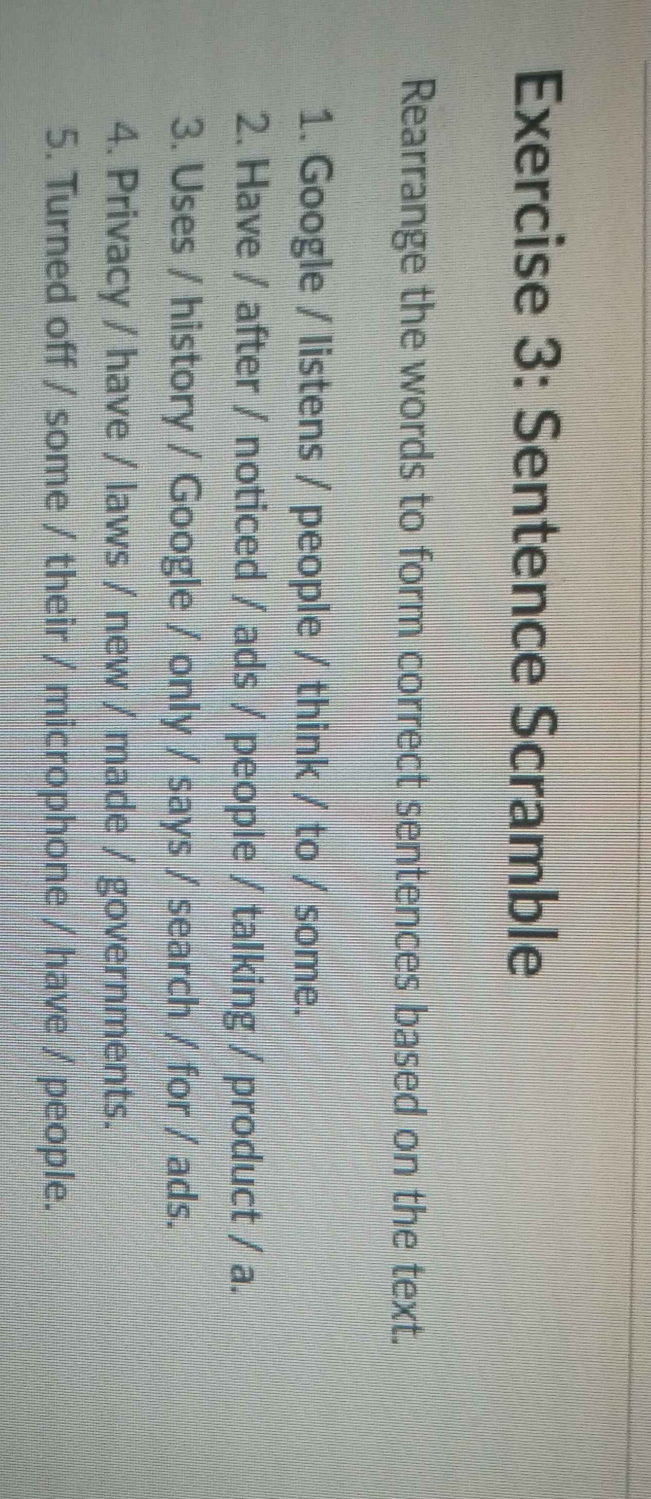 Sentence Scramble 
Rearrange the words to form correct sentences based on the text. 
1. Google / listens / people / think / to / some. 
2. Have / after / noticed / ads / people / talking / product / a. 
3. Uses / history / Google / only / says / search / for / ads. 
4. Privacy / have / laws / new / made / governments. 
5. Turned off / some / their / microphone / have / people.