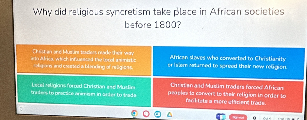 Why did religious syncretism take place in African societies
before 1800?
Christian and Muslim traders made their way
into Africa, which influenced the local animistic
African slaves who converted to Christianity
religions and created a blending of religions.
or Islam returned to spread their new religion.
Local religions forced Christian and Muslim
Christian and Muslim traders forced African
traders to practice animism in order to trade
peoples to convert to their religion in order to
facilitate a more efficient trade.
Sign out Oct 4