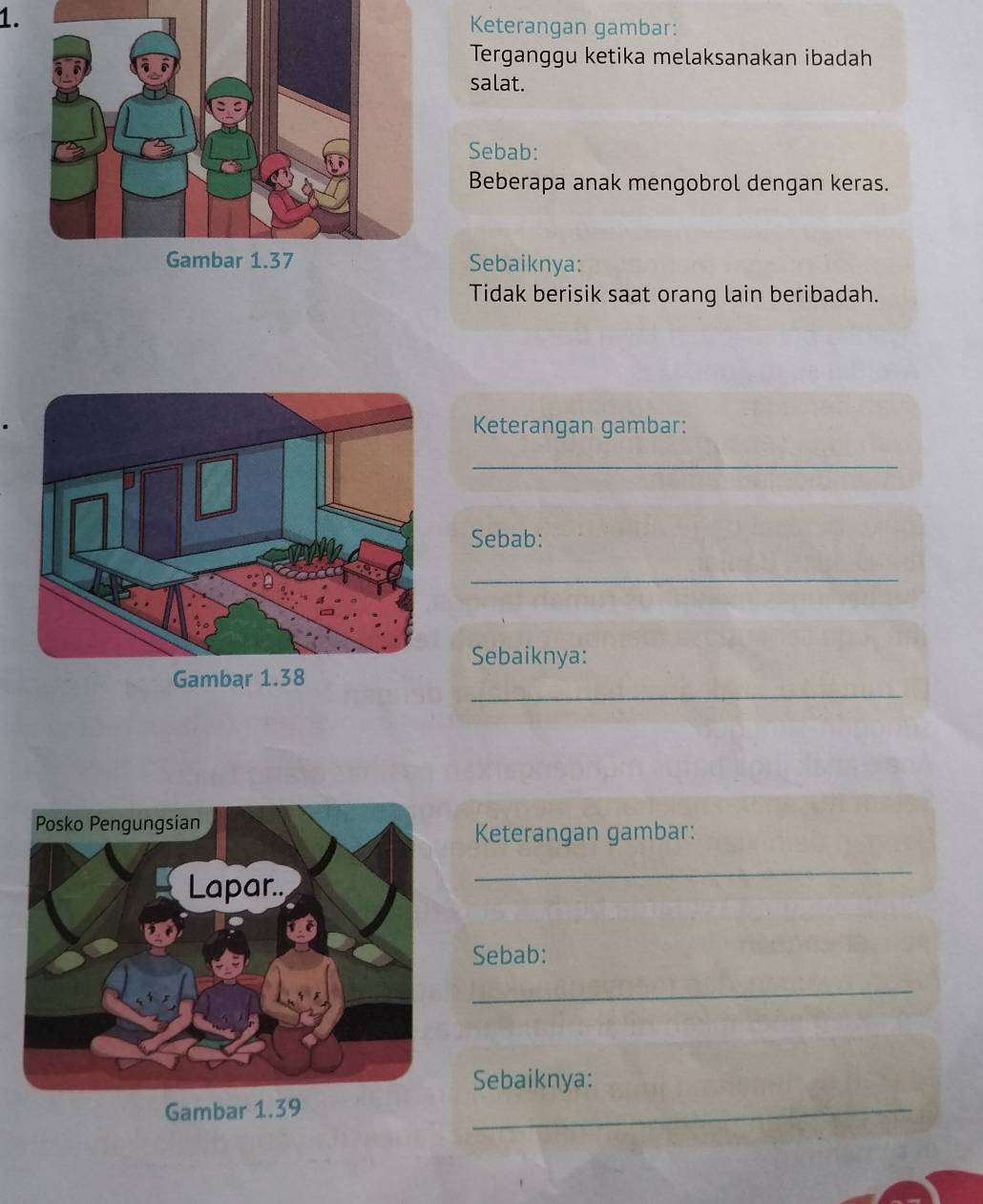 Keterangan gambar: 
Terganggu ketika melaksanakan ibadah 
salat. 
Sebab: 
Beberapa anak mengobrol dengan keras. 
Sebaiknya: 
Tidak berisik saat orang lain beribadah. 
Keterangan gambar: 
_ 
Sebab: 
_ 
Sebaiknya: 
_ 
Gambar 1.38
Keterangan gambar: 
_ 
Sebab: 
_ 
Sebaiknya: 
Gambar 1.39
_