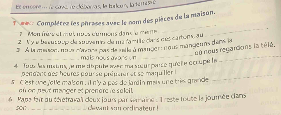 Et encore.. la cave, le débarras, le balcon, la terrasse 
1 Complétez les phrases avec le nom des pièces de la maison. 
_. 
1 Mon frère et moi, nous dormons dans la même 
_. 
2 Il y a beaucoup de souvenirs de ma famille dans des cartons, au 
_ 
_ 
3 À la maison, nous n’avons pas de salle à manger : nous mangeons dans la 
où nous regardons la télé. 
_mais nous avons un 
4 Tous les matins, je me dispute avec ma sœur parce qu'elle occupe la 
pendant des heures pour se préparer et se maquiller !_ 
5 C’est une jolie maison : il n’y a pas de jardin mais une très grande 
où on peut manger et prendre le soleil. 
6 Papa fait du télétravail deux jours par semaine : il reste toute la journée dans 
son _devant son ordinateur !