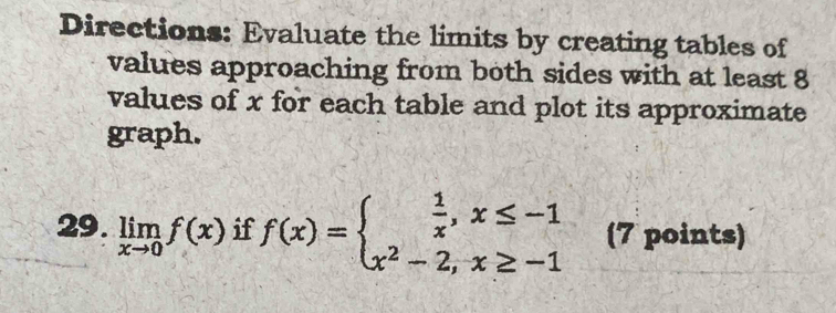 Directions: Evaluate the limits by creating tables of 
values approaching from both sides with at least 8
values of x for each table and plot its approximate 
graph. 
29. limlimits _xto 0f(x) if f(x)=beginarrayl  1/x ,x≤ -1 x^2-2,x≥ -1endarray. (7 points)