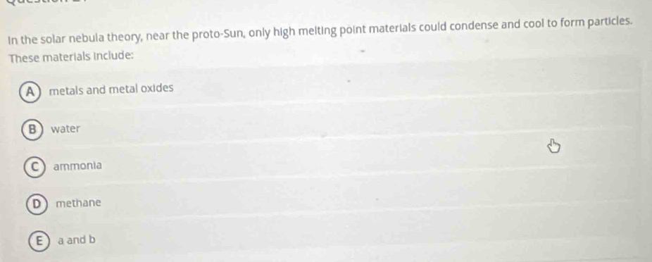 In the solar nebula theory, near the proto-Sun, only high melting point materials could condense and cool to form particles.
These materials include:
A metals and metal oxides
B water
C ammonia
D methane
E a and b