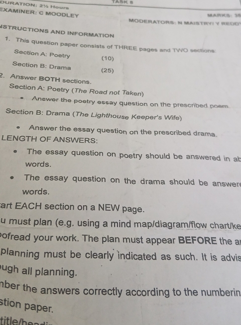 DURATION: 2½ Hours
EXAMINER: C MOODLEY 
MARKS: 35 
MODERATORS: N MAISTRYI Y REDD 
STRUCTIONS AND INFORMATION 
1. This question paper consists of THREE pages and TWO sections 
Section A: Poetry (10) 
Section B: Drama (25) 
2. Answer BOTH sections. 
Section A: Poetry (The Road not Taken) 
Answer the poetry essay question on the prescribed poem 
Section B: Drama (The Lighthouse Keeper's Wife) 
Answer the essay question on the prescribed drama. 
LENGTH OF ANSWERS: 
The essay question on poetry should be answered in ab 
words. 
The essay question on the drama should be answer 
words. 
art EACH section on a NEW page. 
u must plan (e.g. using a mind map/diagram/flow chart/ke 
pofread your work. The plan must appear BEFORE the an 
planning must be clearly indicated as such. It is advis 
ugh all planning. 
mber the answers correctly according to the numberin 
stion paper. 
tieh