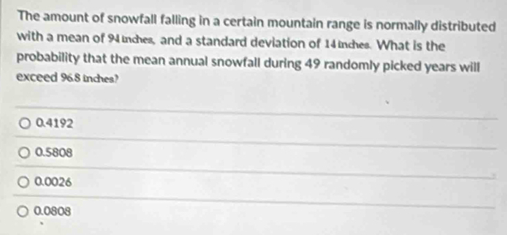 The amount of snowfall falling in a certain mountain range is normally distributed
with a mean of 94 nches, and a standard deviation of 14inches. What is the
probability that the mean annual snowfall during 49 randomly picked years will
exceed 96.8 inches?
0.4192
0.5808
0.0026
0.0808