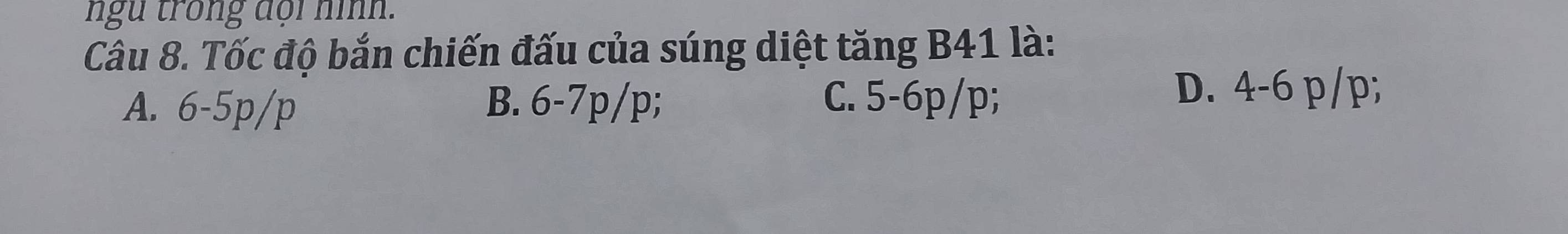 ngu trong đoi nình.
Câu 8. Tốc độ bắn chiến đấu của súng diệt tăng B41 là:
A. 6-5p/p B. 6-7p/p; C. 5-6p/p;
D. 4-6 p/p;