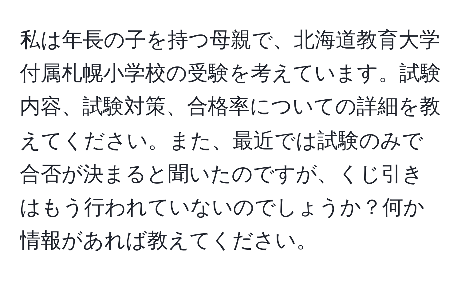 私は年長の子を持つ母親で、北海道教育大学付属札幌小学校の受験を考えています。試験内容、試験対策、合格率についての詳細を教えてください。また、最近では試験のみで合否が決まると聞いたのですが、くじ引きはもう行われていないのでしょうか？何か情報があれば教えてください。