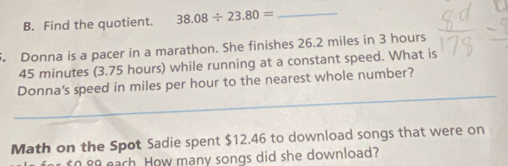 Find the quotient. 38.08/ 23.80= _ 
. Donna is a pacer in a marathon. She finishes 26.2 miles in 3 hours
45 minutes (3.75 hours) while running at a constant speed. What is 
_ 
_ 
Donna’s speed in miles per hour to the nearest whole number? 
Math on the Spot Sadie spent $12.46 to download songs that were on 
n 8o each. How many songs did she download?