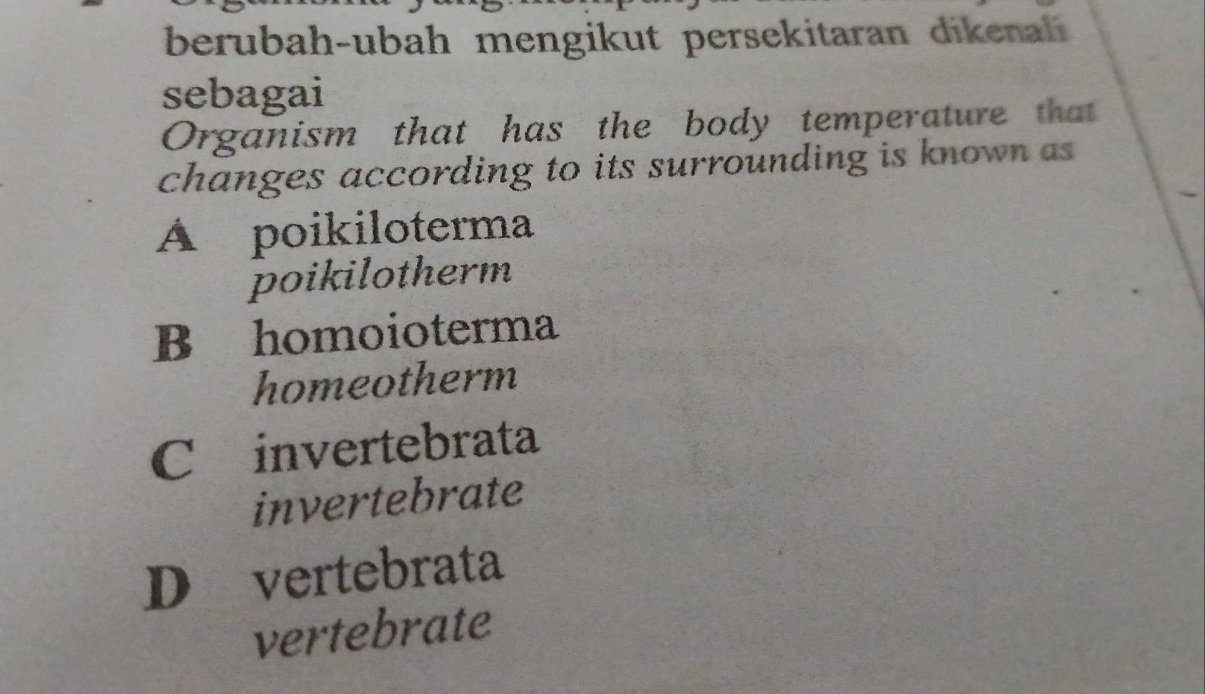 berubah-ubah mengikut persekitaran dikenali
sebagai
Organism that has the body temperature that
changes according to its surrounding is known as
Á poikiloterma
poikilotherm
B homoioterma
homeotherm
C invertebrata
invertebrate
D vertebrata
vertebrate