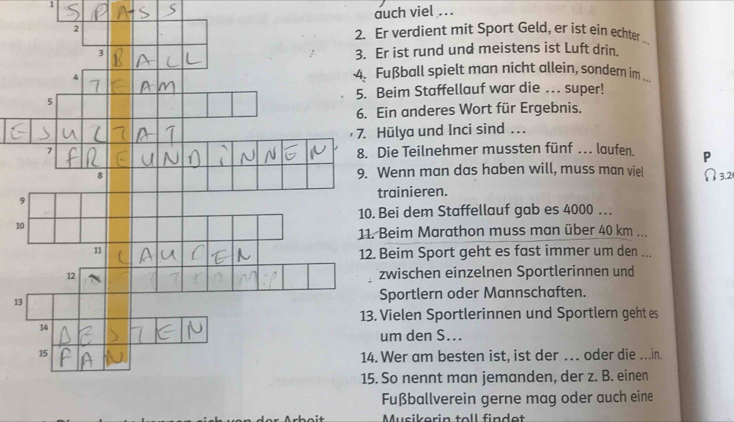 auch viel ... 
Er verdient mit Sport Geld, er ist ein echter 
Er ist rund und meistens ist Luft drin. 
Fußball spielt man nicht allein, sondem im 
Beim Staffellauf war die .. super! 
Ein anderes Wort für Ergebnis. 
Hülya und Inci sind .. 
Die Teilnehmer mussten fünf . laufen P 
Wenn man das haben will, muss man viel 
9trainieren. 
Bei dem Staffellauf gab es 4000. . 
1 
Beim Marathon muss man über 40 km... 
Beim Sport geht es fast immer um den ... 
zwischen einzelnen Sportlerinnen und 
1Sportlern oder Mannschaften. 
Vielen Sportlerinnen und Sportlern geht es 
um den S... 
Wer am besten ist, ist der … oder die ...in. 
So nennt man jemanden, der z. B. einen 
Fußballverein gerne mag oder auch eine 
Musikorin toll findet