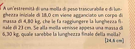 A un'estremità di una molla di peso trascurabile e di lun- 
ghezza iniziale di 18,0 cm viene agganciato un corpo di 
massa di 4,80 kg, che le fa raggiungere la lunghezza fi- 
nale di 23 cm. Se alla molla venisse appesa una massa di
6,30 kg, quale sarebbe la lunghezza finale della molla?
[24,6cm]