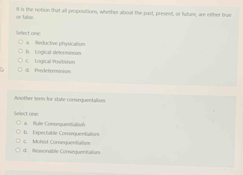 It is the notion that all propositions, whether about the past, present, or future, are either true
or false.
Select one:
a. Reductive physicalism
b. Logical determinism
c. Logical Positivism
d. Predeterminism
Another term for state consequentalism
Select one:
a. Rule Consequentialism
b. Expectable Consequentialism
c. Mohist Consequentialism
d. Reasonable Consequentialism