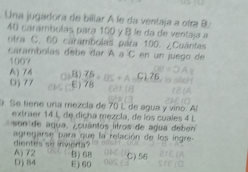 Una jugadora de biliar A le da ventaja a otra B.
40 carambolas para 100 y B le da de ventaja a
otra C. 60 carambolas para 100. ¿Cuántas
carambolas debe dar À à C en un juego de
1007
A) 74 B) 75 C) 76
D) 77 E) 78
9. Se tiene una mezcla de 70 L de agua y víno. Al
extraer 14 L de diçha mezcla, de los cuales 4 L
son de agua, ¿cuántos litros de agua deben
agregarse para que la relación de los íngre-
dientes so invierta?
A) 72 B) 68 C) 56
D) 84 E) 60