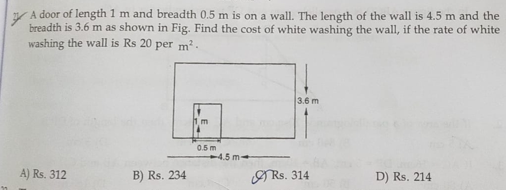 A door of length 1 m and breadth 0.5 m is on a wall. The length of the wall is 4.5 m and the
breadth is 3.6 m as shown in Fig. Find the cost of white washing the wall, if the rate of white
washing the wall is Rs 20 per m^2·
A) Rs. 312 B) Rs. 234 () Rs. 314 D) Rs. 214