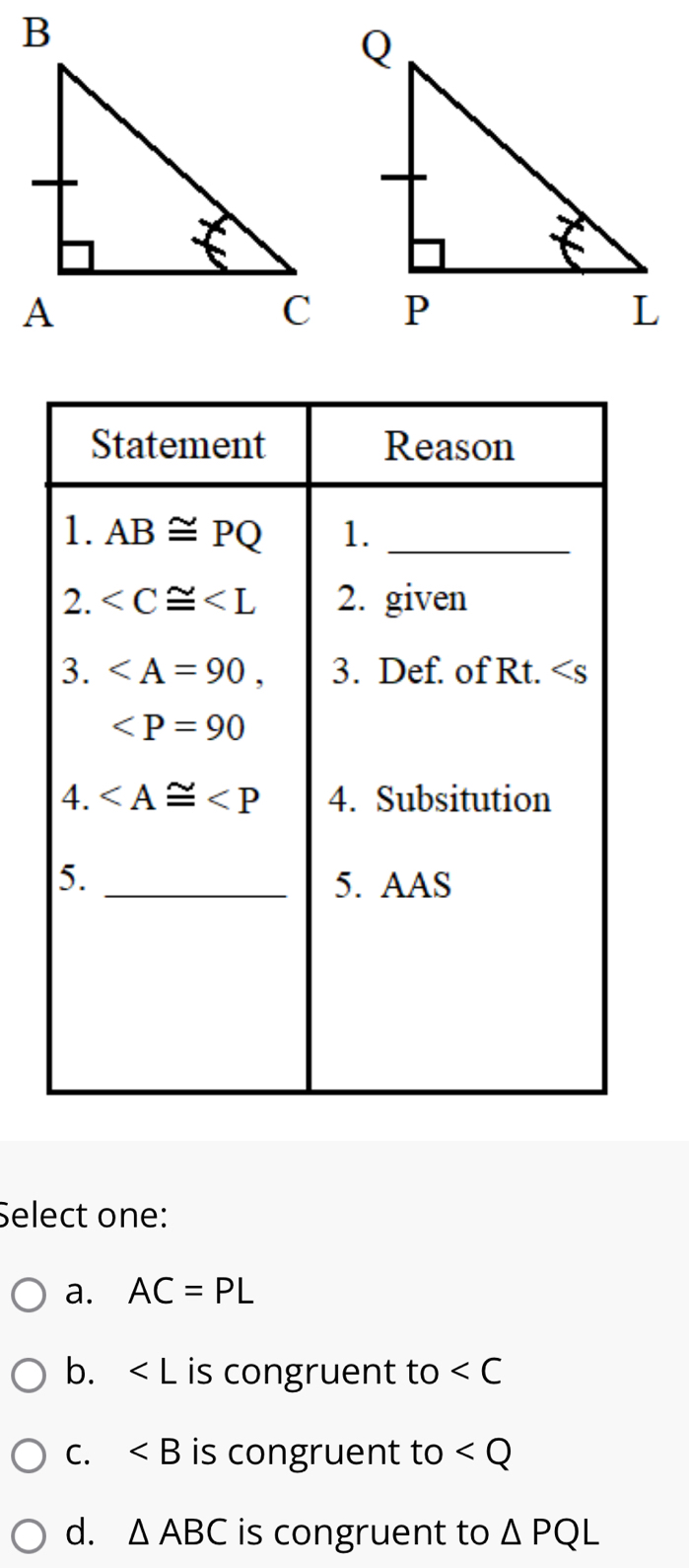 Select one:
a. AC=PL
b. is congruent to ∠ C
C. ∠ B is congruent to
d. △ ABC is congruent to △ PQL