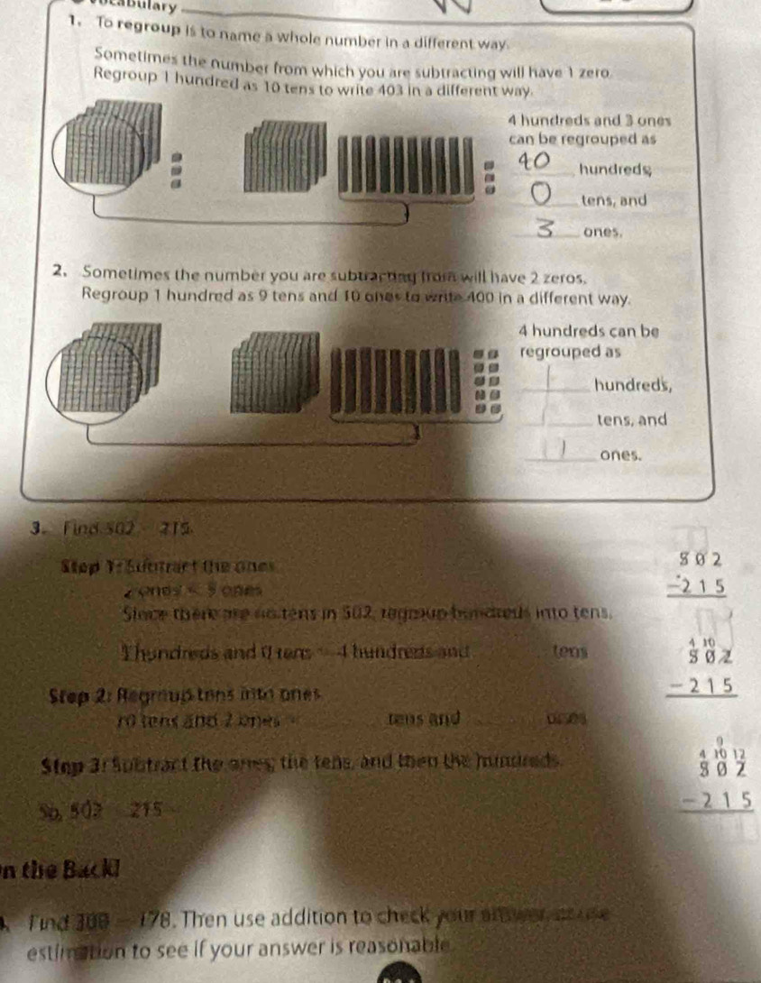 ca bulary
1. To regroup is to name a whole number in a different way
Sometimes the number from which you are subtracting will have 1 zero
Regroup 1 hundred as 10 tens to write 403 in a different way.
undreds and 3 ones
be regrouped as
_hundreds
_tens, and
_ones.
2. Sometimes the number you are subtractag from will have 2 zeros.
Regroup 1 hundred as 9 tens and 10 ones to write 400 in a different way.
undreds can be
rouped as
_hundreds,
_
_tens, and
_ones.
3. Find 502 215
Step T: Suntart the ones
z ones s S ones
beginarrayr $82 -215 hline endarray
Slace there are notens in 502, regrup bundreds into tens.
hundreds and 0rens - 4 hundreds and tens beginarrayr frac 45^(00)frac 21/2 -215 hline endarray
Step 2: Regroup tons inth ones
ro tens and 2 ones _rens and _ 01508
Step 3 : Subtract the ares; the tens, and then the hundreds
5p, 502 215
beginarrayr 41012 302 -215 hline endarray
n the Backl
A Tind 300 - 178. . Then use addition to check your an wer an use
estimation to see if your answer is reasonable .