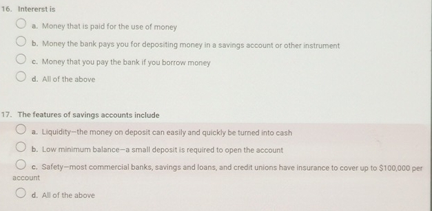 Intererst is
a. Money that is paid for the use of money
b. Money the bank pays you for depositing money in a savings account or other instrument
c. Money that you pay the bank if you borrow money
d. All of the above
17. The features of savings accounts include
a. Liquidity—the money on deposit can easily and quickly be turned into cash
b. Low minimum balance—a small deposit is required to open the account
c. Safety—most commercial banks, savings and loans, and credit unions have insurance to cover up to $100,000 per
account
d. All of the above